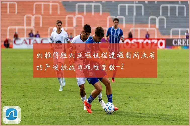 利雅得胜利亚冠征程遭遇前所未有的严峻挑战与艰难变数