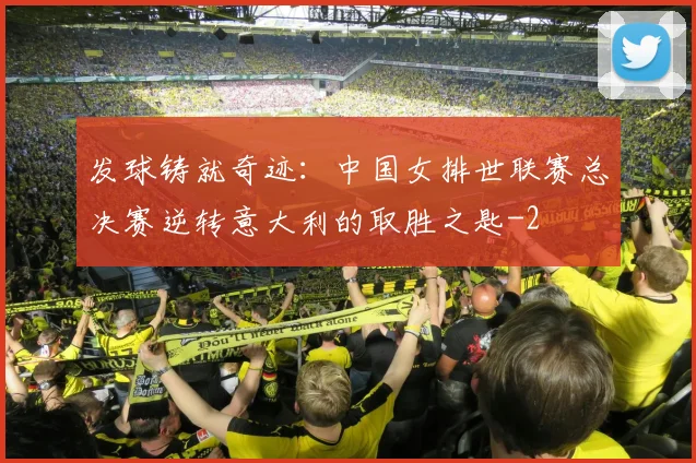 发球铸就奇迹：中国女排世联赛总决赛逆转意大利的取胜之匙