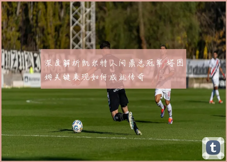 深度解析凯尔特人问鼎总冠军 塔图姆关键表现如何成就传奇