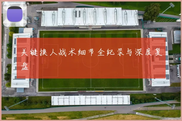 关键换人战术细节全纪录与深度复盘