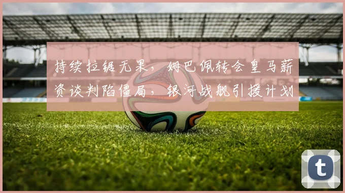 持续拉锯无果，姆巴佩转会皇马薪资谈判陷僵局，银河战舰引援计划受阻