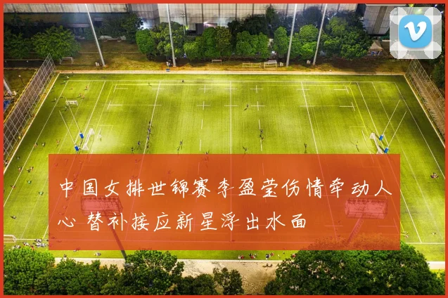 中国女排世锦赛李盈莹伤情牵动人心 替补接应新星浮出水面