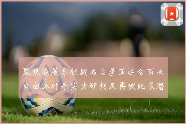 聚焦潘展乐征战名古屋亚运会百米自由泳对手实力研判及再破纪录潜力分析