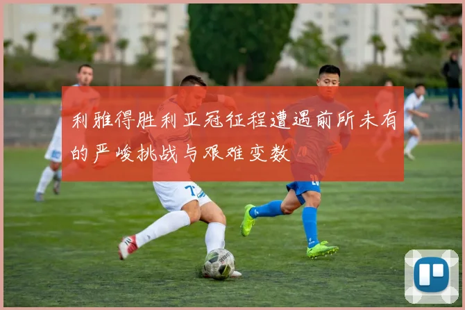 利雅得胜利亚冠征程遭遇前所未有的严峻挑战与艰难变数