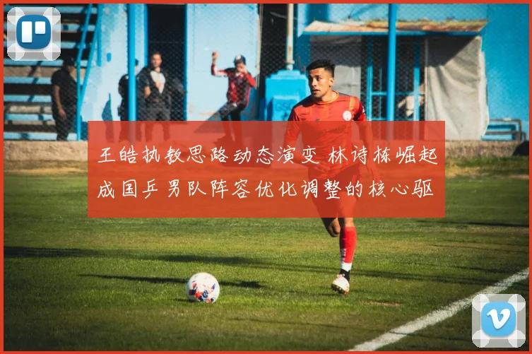 王皓执教思路动态演变 林诗栋崛起成国乒男队阵容优化调整的核心驱动力
