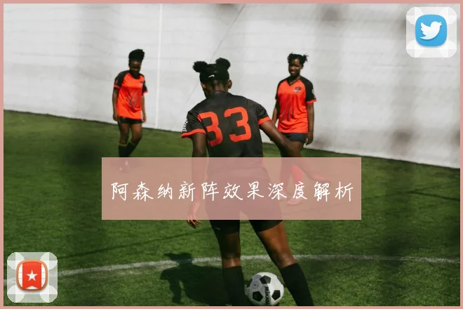 阿森纳新阵效果深度解析