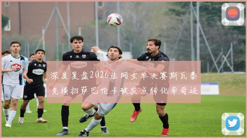 深度复盘2026法网女单决赛斯瓦泰克横扫萨巴伦卡破发点转化率奇迹