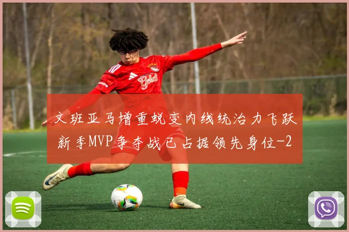 文班亚马增重蜕变内线统治力飞跃 新季MVP争夺战已占据领先身位