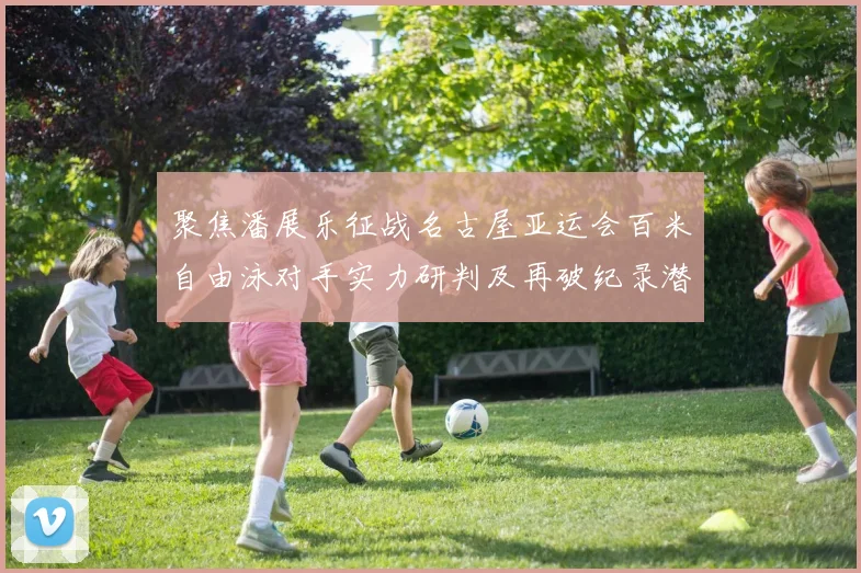 聚焦潘展乐征战名古屋亚运会百米自由泳对手实力研判及再破纪录潜力分析