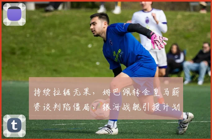 持续拉锯无果，姆巴佩转会皇马薪资谈判陷僵局，银河战舰引援计划受阻