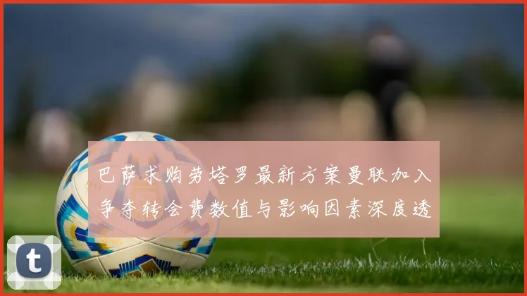 巴萨求购劳塔罗最新方案曼联加入争夺转会费数值与影响因素深度透视