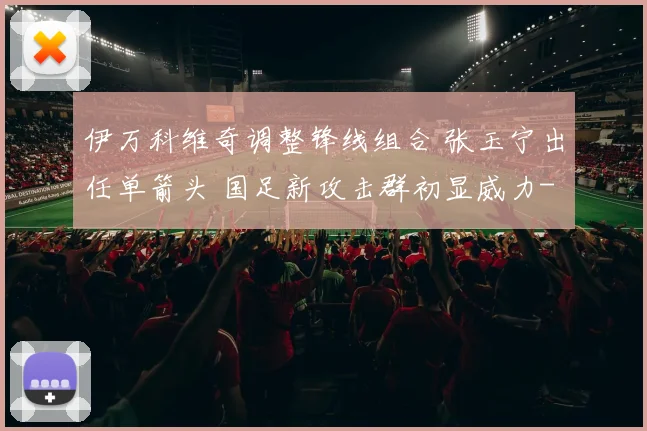 伊万科维奇调整锋线组合 张玉宁出任单箭头 国足新攻击群初显威力