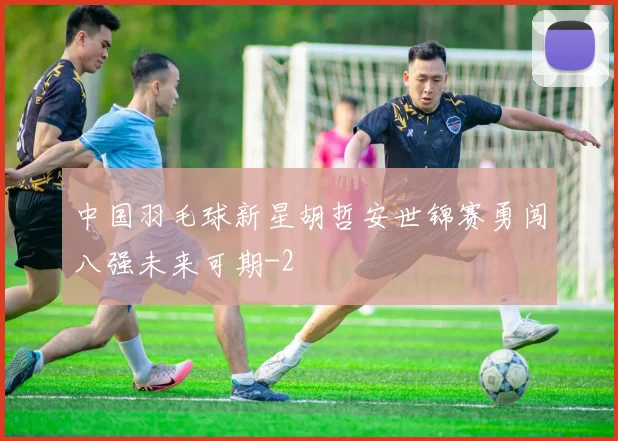 中国羽毛球新星胡哲安世锦赛勇闯八强未来可期