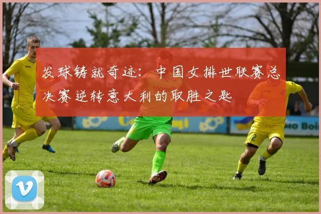 发球铸就奇迹：中国女排世联赛总决赛逆转意大利的取胜之匙