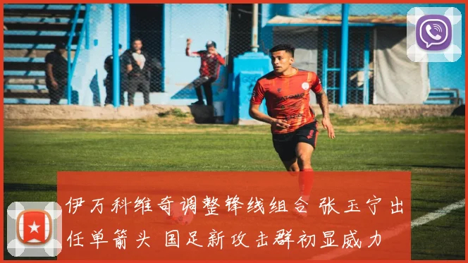 伊万科维奇调整锋线组合 张玉宁出任单箭头 国足新攻击群初显威力