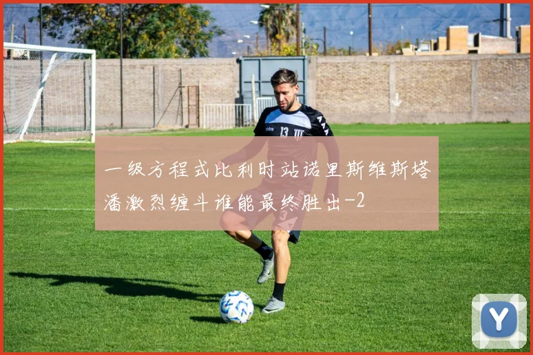 一级方程式比利时站诺里斯维斯塔潘激烈缠斗谁能最终胜出