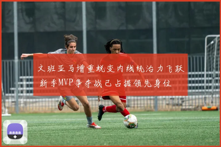 文班亚马增重蜕变内线统治力飞跃 新季MVP争夺战已占据领先身位