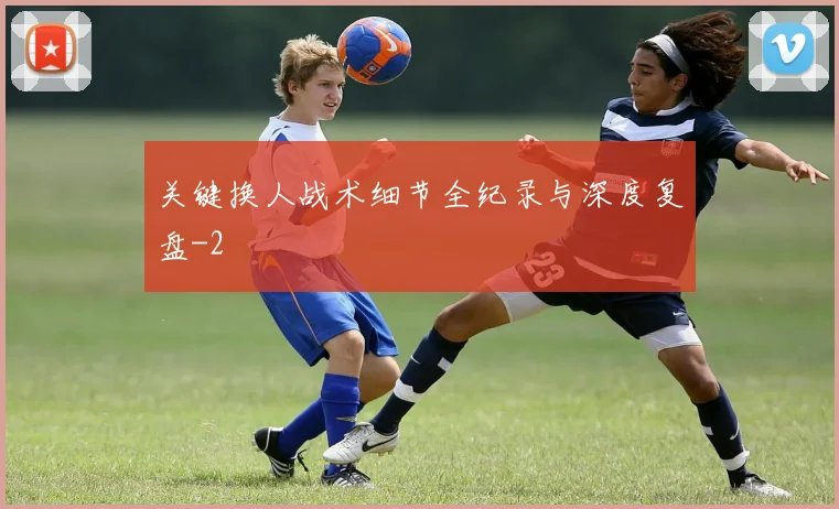 关键换人战术细节全纪录与深度复盘